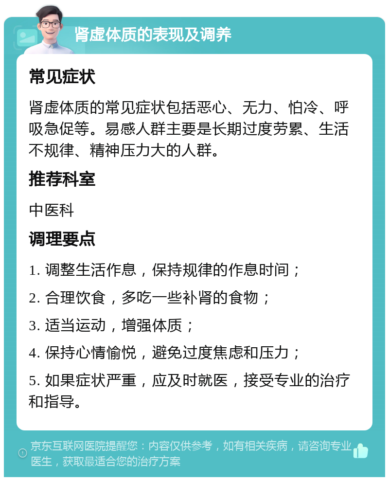 肾虚体质的表现及调养 常见症状 肾虚体质的常见症状包括恶心、无力、怕冷、呼吸急促等。易感人群主要是长期过度劳累、生活不规律、精神压力大的人群。 推荐科室 中医科 调理要点 1. 调整生活作息，保持规律的作息时间； 2. 合理饮食，多吃一些补肾的食物； 3. 适当运动，增强体质； 4. 保持心情愉悦，避免过度焦虑和压力； 5. 如果症状严重，应及时就医，接受专业的治疗和指导。