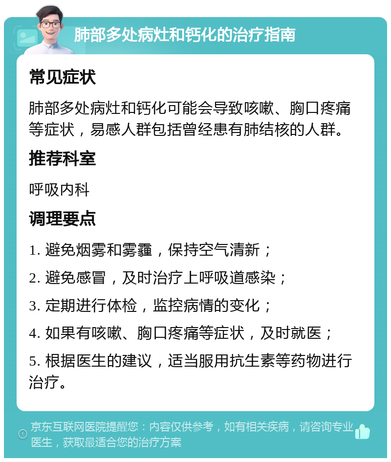 肺部多处病灶和钙化的治疗指南 常见症状 肺部多处病灶和钙化可能会导致咳嗽、胸口疼痛等症状，易感人群包括曾经患有肺结核的人群。 推荐科室 呼吸内科 调理要点 1. 避免烟雾和雾霾，保持空气清新； 2. 避免感冒，及时治疗上呼吸道感染； 3. 定期进行体检，监控病情的变化； 4. 如果有咳嗽、胸口疼痛等症状，及时就医； 5. 根据医生的建议，适当服用抗生素等药物进行治疗。