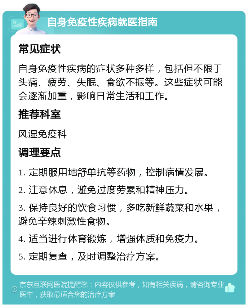 自身免疫性疾病就医指南 常见症状 自身免疫性疾病的症状多种多样，包括但不限于头痛、疲劳、失眠、食欲不振等。这些症状可能会逐渐加重，影响日常生活和工作。 推荐科室 风湿免疫科 调理要点 1. 定期服用地舒单抗等药物，控制病情发展。 2. 注意休息，避免过度劳累和精神压力。 3. 保持良好的饮食习惯，多吃新鲜蔬菜和水果，避免辛辣刺激性食物。 4. 适当进行体育锻炼，增强体质和免疫力。 5. 定期复查，及时调整治疗方案。