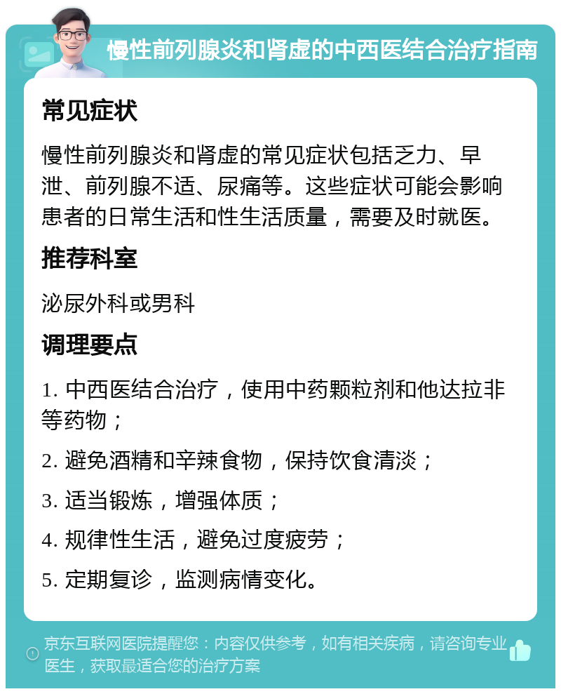 慢性前列腺炎和肾虚的中西医结合治疗指南 常见症状 慢性前列腺炎和肾虚的常见症状包括乏力、早泄、前列腺不适、尿痛等。这些症状可能会影响患者的日常生活和性生活质量，需要及时就医。 推荐科室 泌尿外科或男科 调理要点 1. 中西医结合治疗，使用中药颗粒剂和他达拉非等药物； 2. 避免酒精和辛辣食物，保持饮食清淡； 3. 适当锻炼，增强体质； 4. 规律性生活，避免过度疲劳； 5. 定期复诊，监测病情变化。