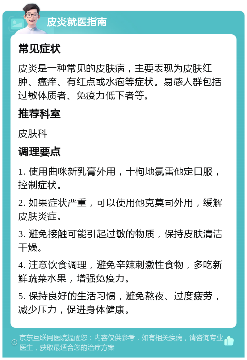 皮炎就医指南 常见症状 皮炎是一种常见的皮肤病，主要表现为皮肤红肿、瘙痒、有红点或水疱等症状。易感人群包括过敏体质者、免疫力低下者等。 推荐科室 皮肤科 调理要点 1. 使用曲咪新乳膏外用，十枸地氯雷他定口服，控制症状。 2. 如果症状严重，可以使用他克莫司外用，缓解皮肤炎症。 3. 避免接触可能引起过敏的物质，保持皮肤清洁干燥。 4. 注意饮食调理，避免辛辣刺激性食物，多吃新鲜蔬菜水果，增强免疫力。 5. 保持良好的生活习惯，避免熬夜、过度疲劳，减少压力，促进身体健康。