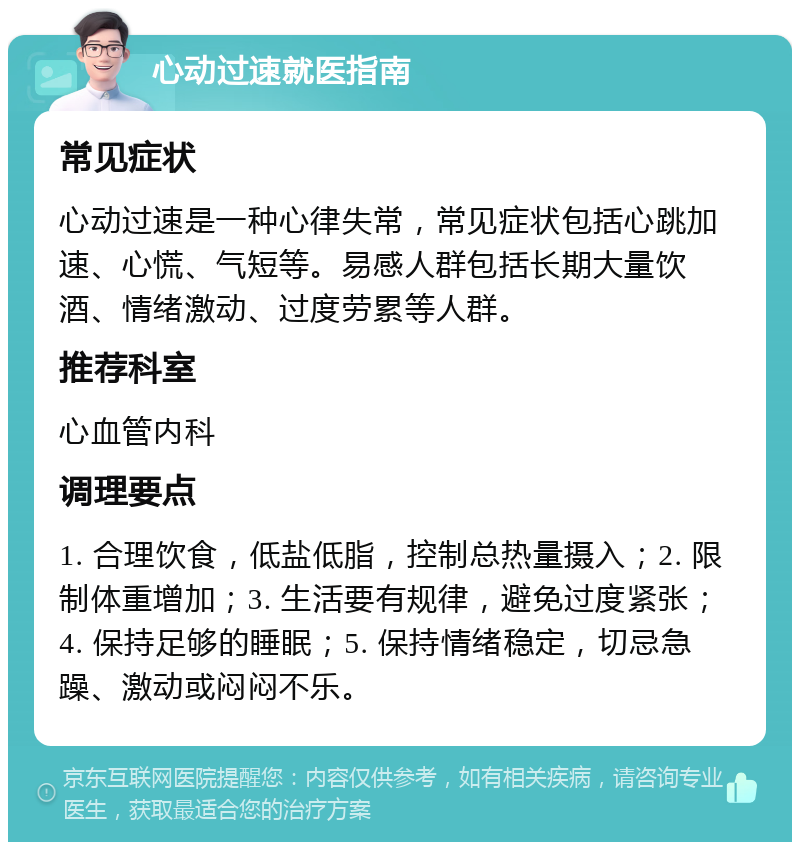 心动过速就医指南 常见症状 心动过速是一种心律失常，常见症状包括心跳加速、心慌、气短等。易感人群包括长期大量饮酒、情绪激动、过度劳累等人群。 推荐科室 心血管内科 调理要点 1. 合理饮食，低盐低脂，控制总热量摄入；2. 限制体重增加；3. 生活要有规律，避免过度紧张；4. 保持足够的睡眠；5. 保持情绪稳定，切忌急躁、激动或闷闷不乐。