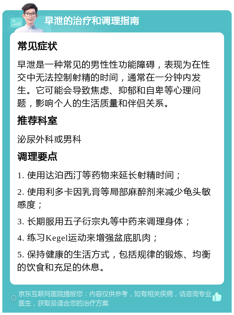 早泄的治疗和调理指南 常见症状 早泄是一种常见的男性性功能障碍，表现为在性交中无法控制射精的时间，通常在一分钟内发生。它可能会导致焦虑、抑郁和自卑等心理问题，影响个人的生活质量和伴侣关系。 推荐科室 泌尿外科或男科 调理要点 1. 使用达泊西汀等药物来延长射精时间； 2. 使用利多卡因乳膏等局部麻醉剂来减少龟头敏感度； 3. 长期服用五子衍宗丸等中药来调理身体； 4. 练习Kegel运动来增强盆底肌肉； 5. 保持健康的生活方式，包括规律的锻炼、均衡的饮食和充足的休息。