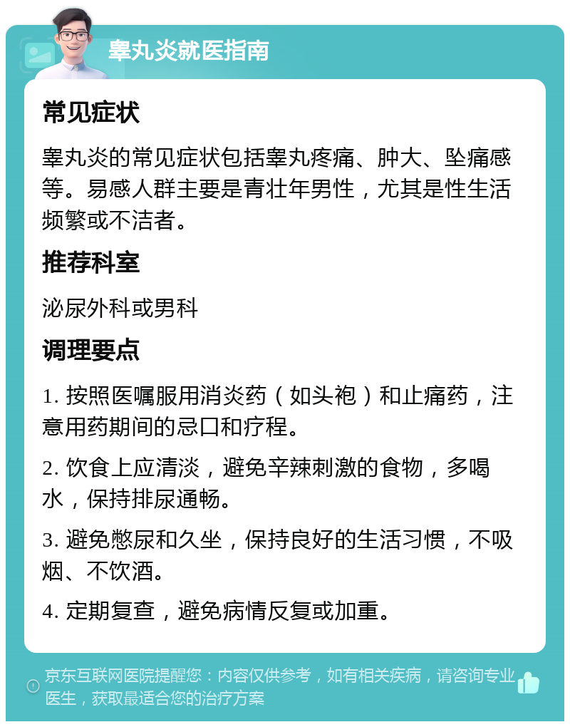 睾丸炎就医指南 常见症状 睾丸炎的常见症状包括睾丸疼痛、肿大、坠痛感等。易感人群主要是青壮年男性，尤其是性生活频繁或不洁者。 推荐科室 泌尿外科或男科 调理要点 1. 按照医嘱服用消炎药（如头袍）和止痛药，注意用药期间的忌口和疗程。 2. 饮食上应清淡，避免辛辣刺激的食物，多喝水，保持排尿通畅。 3. 避免憋尿和久坐，保持良好的生活习惯，不吸烟、不饮酒。 4. 定期复查，避免病情反复或加重。