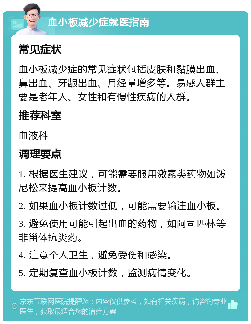 血小板减少症就医指南 常见症状 血小板减少症的常见症状包括皮肤和黏膜出血、鼻出血、牙龈出血、月经量增多等。易感人群主要是老年人、女性和有慢性疾病的人群。 推荐科室 血液科 调理要点 1. 根据医生建议，可能需要服用激素类药物如泼尼松来提高血小板计数。 2. 如果血小板计数过低，可能需要输注血小板。 3. 避免使用可能引起出血的药物，如阿司匹林等非甾体抗炎药。 4. 注意个人卫生，避免受伤和感染。 5. 定期复查血小板计数，监测病情变化。