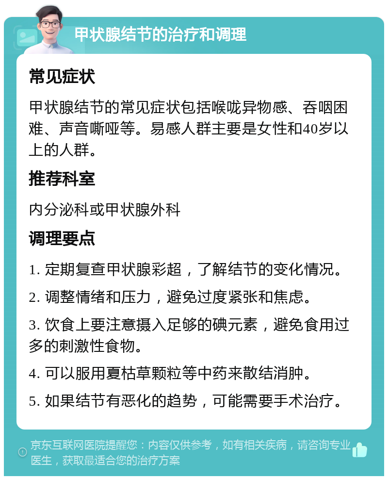 甲状腺结节的治疗和调理 常见症状 甲状腺结节的常见症状包括喉咙异物感、吞咽困难、声音嘶哑等。易感人群主要是女性和40岁以上的人群。 推荐科室 内分泌科或甲状腺外科 调理要点 1. 定期复查甲状腺彩超，了解结节的变化情况。 2. 调整情绪和压力，避免过度紧张和焦虑。 3. 饮食上要注意摄入足够的碘元素，避免食用过多的刺激性食物。 4. 可以服用夏枯草颗粒等中药来散结消肿。 5. 如果结节有恶化的趋势，可能需要手术治疗。