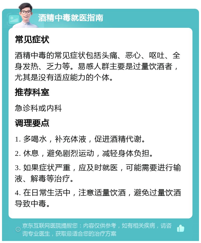 酒精中毒就医指南 常见症状 酒精中毒的常见症状包括头痛、恶心、呕吐、全身发热、乏力等。易感人群主要是过量饮酒者，尤其是没有适应能力的个体。 推荐科室 急诊科或内科 调理要点 1. 多喝水，补充体液，促进酒精代谢。 2. 休息，避免剧烈运动，减轻身体负担。 3. 如果症状严重，应及时就医，可能需要进行输液、解毒等治疗。 4. 在日常生活中，注意适量饮酒，避免过量饮酒导致中毒。