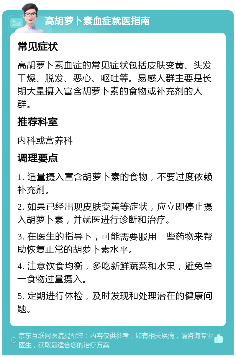 高胡萝卜素血症就医指南 常见症状 高胡萝卜素血症的常见症状包括皮肤变黄、头发干燥、脱发、恶心、呕吐等。易感人群主要是长期大量摄入富含胡萝卜素的食物或补充剂的人群。 推荐科室 内科或营养科 调理要点 1. 适量摄入富含胡萝卜素的食物，不要过度依赖补充剂。 2. 如果已经出现皮肤变黄等症状，应立即停止摄入胡萝卜素，并就医进行诊断和治疗。 3. 在医生的指导下，可能需要服用一些药物来帮助恢复正常的胡萝卜素水平。 4. 注意饮食均衡，多吃新鲜蔬菜和水果，避免单一食物过量摄入。 5. 定期进行体检，及时发现和处理潜在的健康问题。