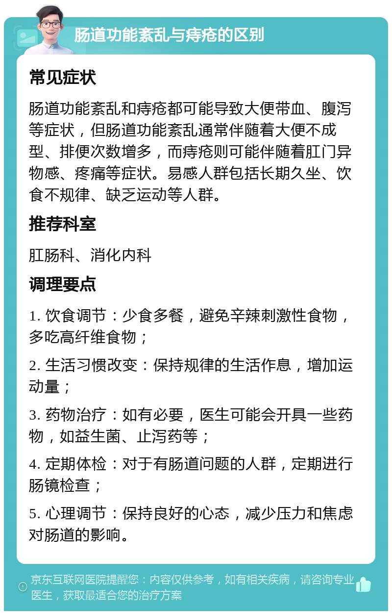 肠道功能紊乱与痔疮的区别 常见症状 肠道功能紊乱和痔疮都可能导致大便带血、腹泻等症状，但肠道功能紊乱通常伴随着大便不成型、排便次数增多，而痔疮则可能伴随着肛门异物感、疼痛等症状。易感人群包括长期久坐、饮食不规律、缺乏运动等人群。 推荐科室 肛肠科、消化内科 调理要点 1. 饮食调节：少食多餐，避免辛辣刺激性食物，多吃高纤维食物； 2. 生活习惯改变：保持规律的生活作息，增加运动量； 3. 药物治疗：如有必要，医生可能会开具一些药物，如益生菌、止泻药等； 4. 定期体检：对于有肠道问题的人群，定期进行肠镜检查； 5. 心理调节：保持良好的心态，减少压力和焦虑对肠道的影响。