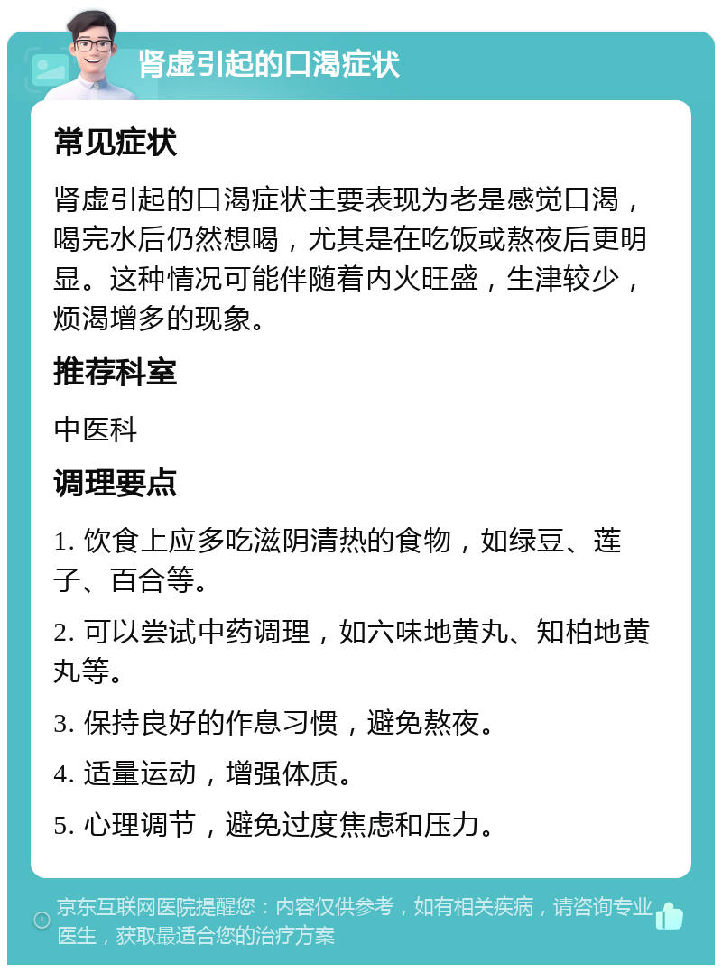 肾虚引起的口渴症状 常见症状 肾虚引起的口渴症状主要表现为老是感觉口渴，喝完水后仍然想喝，尤其是在吃饭或熬夜后更明显。这种情况可能伴随着内火旺盛，生津较少，烦渴增多的现象。 推荐科室 中医科 调理要点 1. 饮食上应多吃滋阴清热的食物，如绿豆、莲子、百合等。 2. 可以尝试中药调理，如六味地黄丸、知柏地黄丸等。 3. 保持良好的作息习惯，避免熬夜。 4. 适量运动，增强体质。 5. 心理调节，避免过度焦虑和压力。