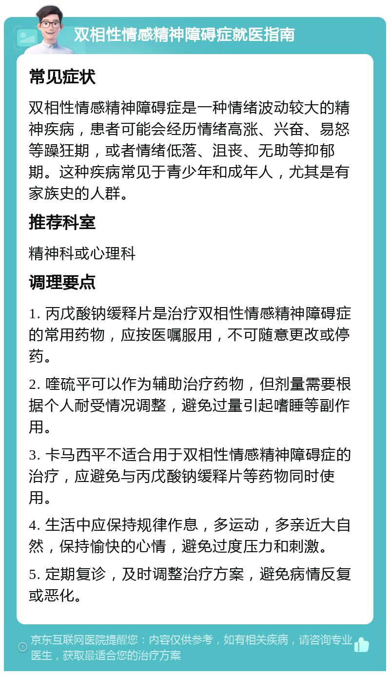 双相性情感精神障碍症就医指南 常见症状 双相性情感精神障碍症是一种情绪波动较大的精神疾病，患者可能会经历情绪高涨、兴奋、易怒等躁狂期，或者情绪低落、沮丧、无助等抑郁期。这种疾病常见于青少年和成年人，尤其是有家族史的人群。 推荐科室 精神科或心理科 调理要点 1. 丙戊酸钠缓释片是治疗双相性情感精神障碍症的常用药物，应按医嘱服用，不可随意更改或停药。 2. 喹硫平可以作为辅助治疗药物，但剂量需要根据个人耐受情况调整，避免过量引起嗜睡等副作用。 3. 卡马西平不适合用于双相性情感精神障碍症的治疗，应避免与丙戊酸钠缓释片等药物同时使用。 4. 生活中应保持规律作息，多运动，多亲近大自然，保持愉快的心情，避免过度压力和刺激。 5. 定期复诊，及时调整治疗方案，避免病情反复或恶化。