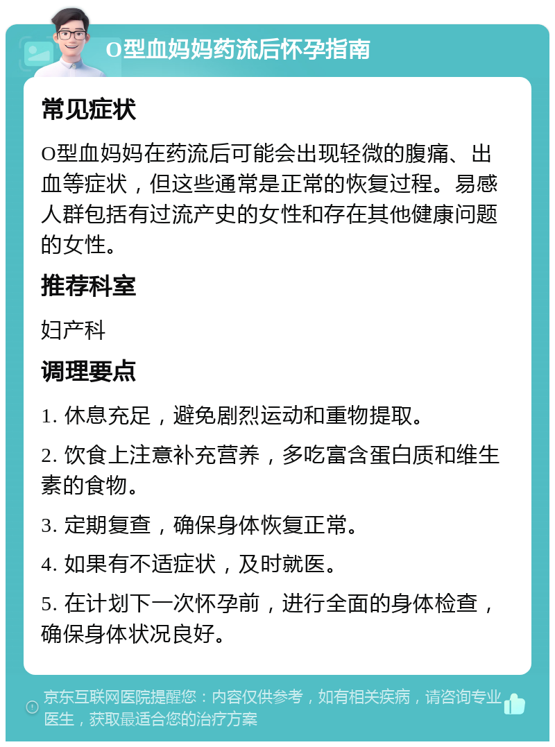 O型血妈妈药流后怀孕指南 常见症状 O型血妈妈在药流后可能会出现轻微的腹痛、出血等症状，但这些通常是正常的恢复过程。易感人群包括有过流产史的女性和存在其他健康问题的女性。 推荐科室 妇产科 调理要点 1. 休息充足，避免剧烈运动和重物提取。 2. 饮食上注意补充营养，多吃富含蛋白质和维生素的食物。 3. 定期复查，确保身体恢复正常。 4. 如果有不适症状，及时就医。 5. 在计划下一次怀孕前，进行全面的身体检查，确保身体状况良好。