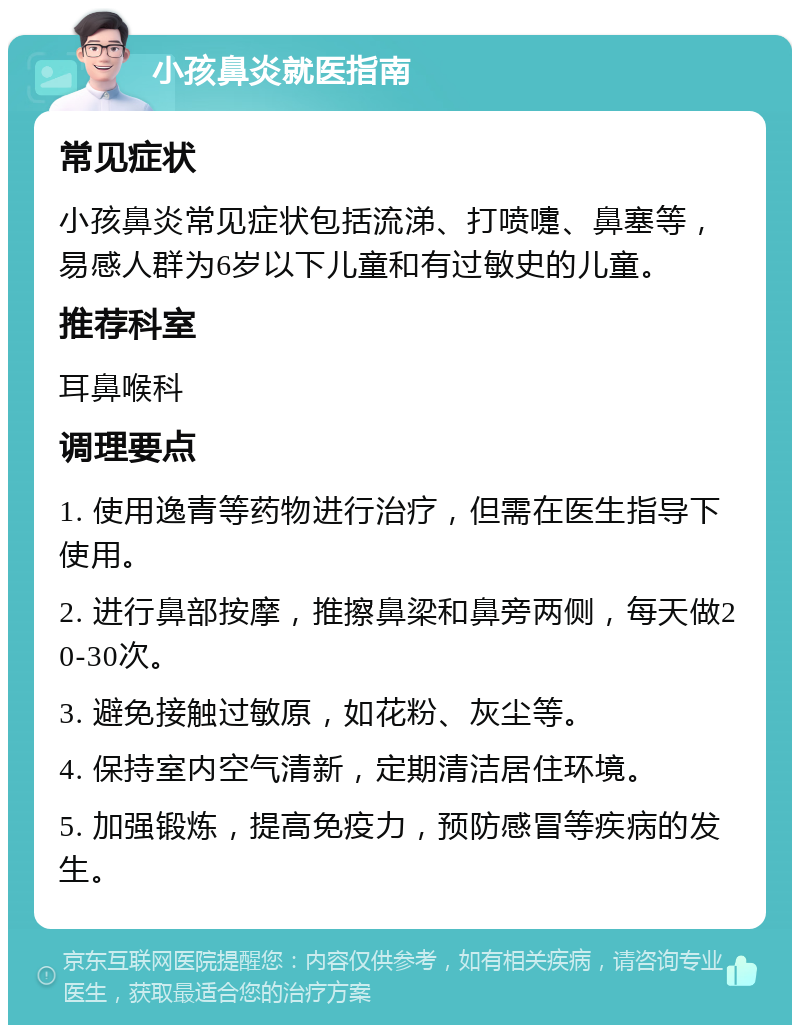 小孩鼻炎就医指南 常见症状 小孩鼻炎常见症状包括流涕、打喷嚏、鼻塞等，易感人群为6岁以下儿童和有过敏史的儿童。 推荐科室 耳鼻喉科 调理要点 1. 使用逸青等药物进行治疗，但需在医生指导下使用。 2. 进行鼻部按摩，推擦鼻梁和鼻旁两侧，每天做20-30次。 3. 避免接触过敏原，如花粉、灰尘等。 4. 保持室内空气清新，定期清洁居住环境。 5. 加强锻炼，提高免疫力，预防感冒等疾病的发生。