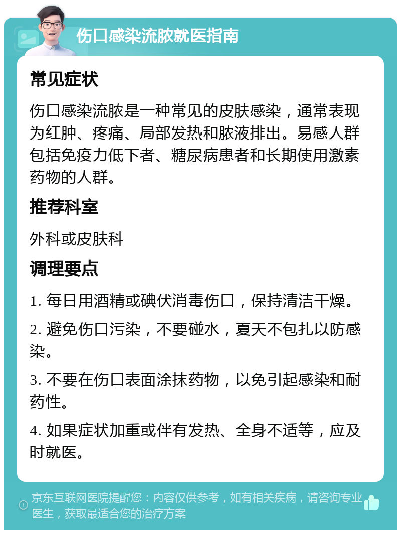 伤口感染流脓就医指南 常见症状 伤口感染流脓是一种常见的皮肤感染，通常表现为红肿、疼痛、局部发热和脓液排出。易感人群包括免疫力低下者、糖尿病患者和长期使用激素药物的人群。 推荐科室 外科或皮肤科 调理要点 1. 每日用酒精或碘伏消毒伤口，保持清洁干燥。 2. 避免伤口污染，不要碰水，夏天不包扎以防感染。 3. 不要在伤口表面涂抹药物，以免引起感染和耐药性。 4. 如果症状加重或伴有发热、全身不适等，应及时就医。