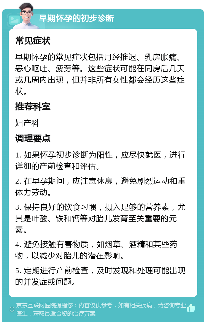 早期怀孕的初步诊断 常见症状 早期怀孕的常见症状包括月经推迟、乳房胀痛、恶心呕吐、疲劳等。这些症状可能在同房后几天或几周内出现，但并非所有女性都会经历这些症状。 推荐科室 妇产科 调理要点 1. 如果怀孕初步诊断为阳性，应尽快就医，进行详细的产前检查和评估。 2. 在早孕期间，应注意休息，避免剧烈运动和重体力劳动。 3. 保持良好的饮食习惯，摄入足够的营养素，尤其是叶酸、铁和钙等对胎儿发育至关重要的元素。 4. 避免接触有害物质，如烟草、酒精和某些药物，以减少对胎儿的潜在影响。 5. 定期进行产前检查，及时发现和处理可能出现的并发症或问题。