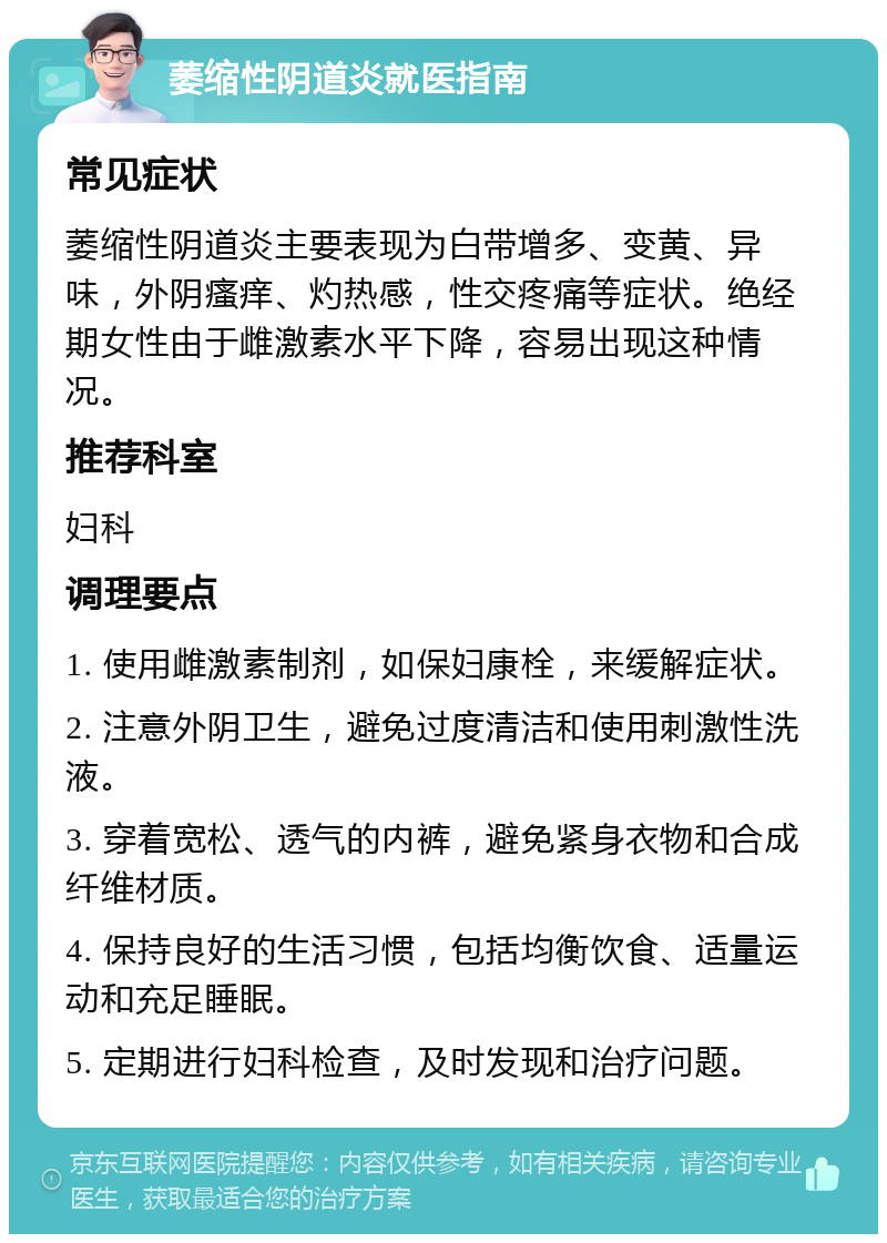 萎缩性阴道炎就医指南 常见症状 萎缩性阴道炎主要表现为白带增多、变黄、异味，外阴瘙痒、灼热感，性交疼痛等症状。绝经期女性由于雌激素水平下降，容易出现这种情况。 推荐科室 妇科 调理要点 1. 使用雌激素制剂，如保妇康栓，来缓解症状。 2. 注意外阴卫生，避免过度清洁和使用刺激性洗液。 3. 穿着宽松、透气的内裤，避免紧身衣物和合成纤维材质。 4. 保持良好的生活习惯，包括均衡饮食、适量运动和充足睡眠。 5. 定期进行妇科检查，及时发现和治疗问题。