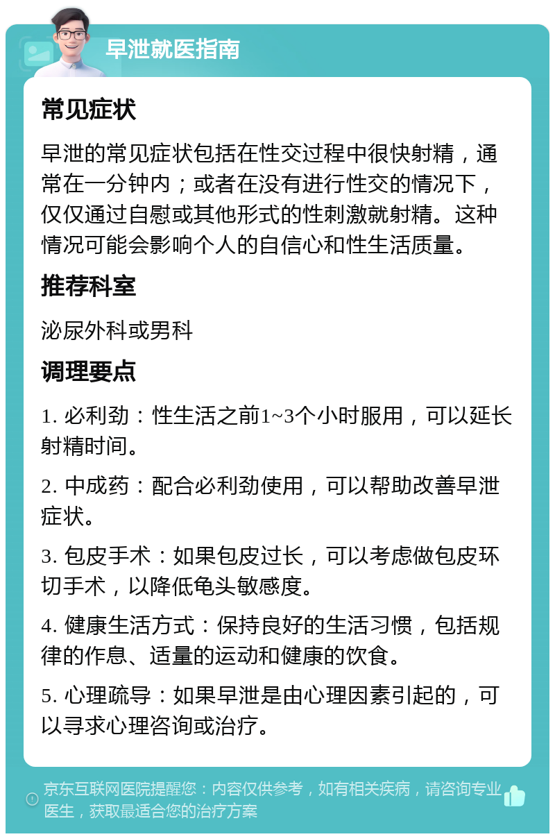 早泄就医指南 常见症状 早泄的常见症状包括在性交过程中很快射精，通常在一分钟内；或者在没有进行性交的情况下，仅仅通过自慰或其他形式的性刺激就射精。这种情况可能会影响个人的自信心和性生活质量。 推荐科室 泌尿外科或男科 调理要点 1. 必利劲：性生活之前1~3个小时服用，可以延长射精时间。 2. 中成药：配合必利劲使用，可以帮助改善早泄症状。 3. 包皮手术：如果包皮过长，可以考虑做包皮环切手术，以降低龟头敏感度。 4. 健康生活方式：保持良好的生活习惯，包括规律的作息、适量的运动和健康的饮食。 5. 心理疏导：如果早泄是由心理因素引起的，可以寻求心理咨询或治疗。