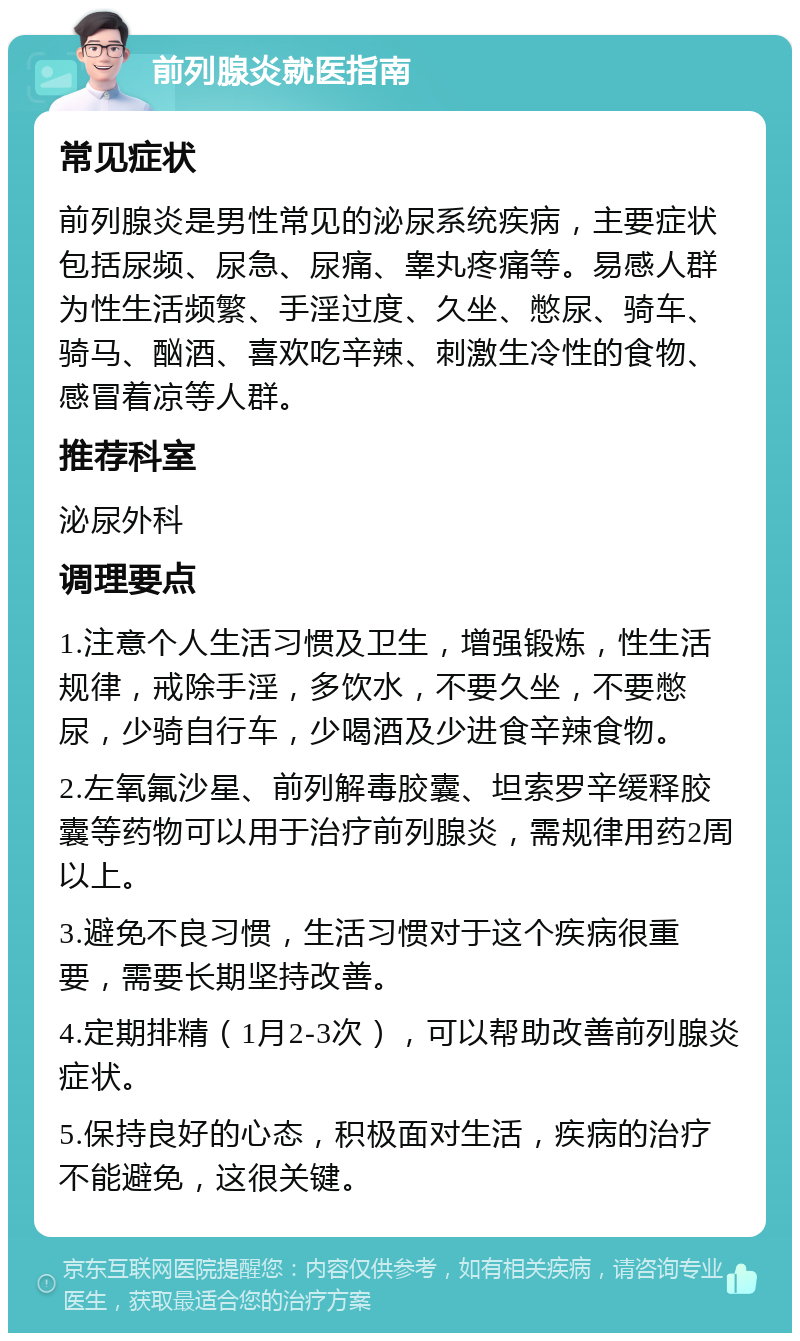 前列腺炎就医指南 常见症状 前列腺炎是男性常见的泌尿系统疾病，主要症状包括尿频、尿急、尿痛、睾丸疼痛等。易感人群为性生活频繁、手淫过度、久坐、憋尿、骑车、骑马、酗酒、喜欢吃辛辣、刺激生冷性的食物、感冒着凉等人群。 推荐科室 泌尿外科 调理要点 1.注意个人生活习惯及卫生，增强锻炼，性生活规律，戒除手淫，多饮水，不要久坐，不要憋尿，少骑自行车，少喝酒及少进食辛辣食物。 2.左氧氟沙星、前列解毒胶囊、坦索罗辛缓释胶囊等药物可以用于治疗前列腺炎，需规律用药2周以上。 3.避免不良习惯，生活习惯对于这个疾病很重要，需要长期坚持改善。 4.定期排精（1月2-3次），可以帮助改善前列腺炎症状。 5.保持良好的心态，积极面对生活，疾病的治疗不能避免，这很关键。