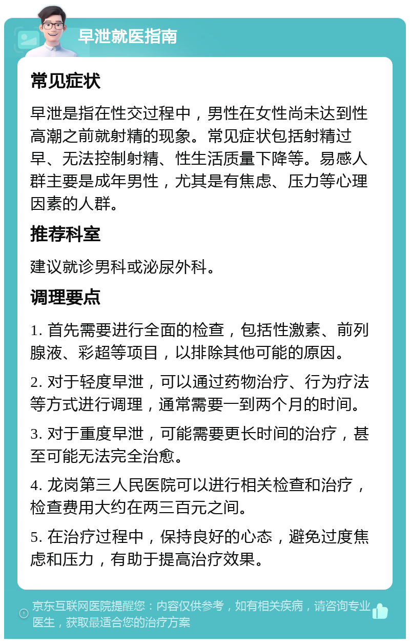 早泄就医指南 常见症状 早泄是指在性交过程中，男性在女性尚未达到性高潮之前就射精的现象。常见症状包括射精过早、无法控制射精、性生活质量下降等。易感人群主要是成年男性，尤其是有焦虑、压力等心理因素的人群。 推荐科室 建议就诊男科或泌尿外科。 调理要点 1. 首先需要进行全面的检查，包括性激素、前列腺液、彩超等项目，以排除其他可能的原因。 2. 对于轻度早泄，可以通过药物治疗、行为疗法等方式进行调理，通常需要一到两个月的时间。 3. 对于重度早泄，可能需要更长时间的治疗，甚至可能无法完全治愈。 4. 龙岗第三人民医院可以进行相关检查和治疗，检查费用大约在两三百元之间。 5. 在治疗过程中，保持良好的心态，避免过度焦虑和压力，有助于提高治疗效果。