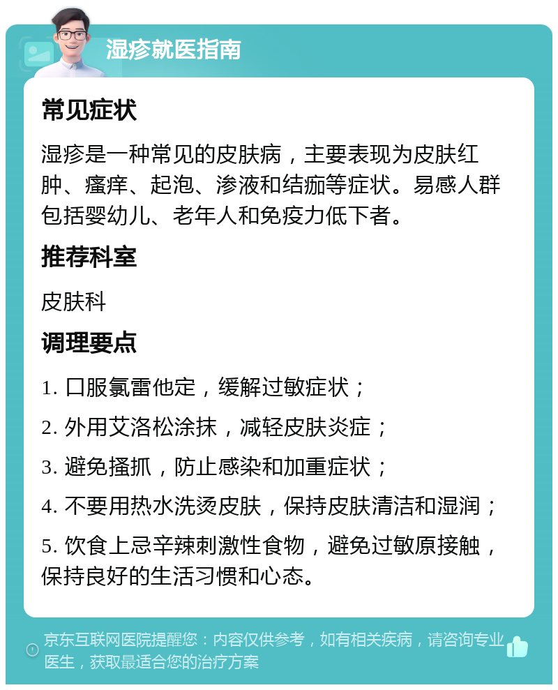 湿疹就医指南 常见症状 湿疹是一种常见的皮肤病，主要表现为皮肤红肿、瘙痒、起泡、渗液和结痂等症状。易感人群包括婴幼儿、老年人和免疫力低下者。 推荐科室 皮肤科 调理要点 1. 口服氯雷他定，缓解过敏症状； 2. 外用艾洛松涂抹，减轻皮肤炎症； 3. 避免搔抓，防止感染和加重症状； 4. 不要用热水洗烫皮肤，保持皮肤清洁和湿润； 5. 饮食上忌辛辣刺激性食物，避免过敏原接触，保持良好的生活习惯和心态。