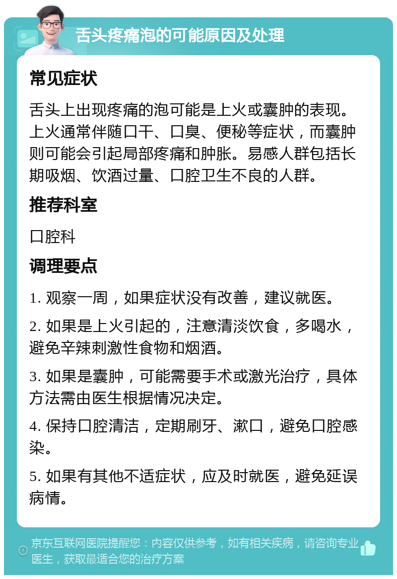 舌头疼痛泡的可能原因及处理 常见症状 舌头上出现疼痛的泡可能是上火或囊肿的表现。上火通常伴随口干、口臭、便秘等症状，而囊肿则可能会引起局部疼痛和肿胀。易感人群包括长期吸烟、饮酒过量、口腔卫生不良的人群。 推荐科室 口腔科 调理要点 1. 观察一周，如果症状没有改善，建议就医。 2. 如果是上火引起的，注意清淡饮食，多喝水，避免辛辣刺激性食物和烟酒。 3. 如果是囊肿，可能需要手术或激光治疗，具体方法需由医生根据情况决定。 4. 保持口腔清洁，定期刷牙、漱口，避免口腔感染。 5. 如果有其他不适症状，应及时就医，避免延误病情。