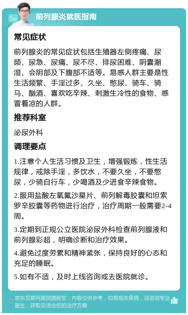 前列腺炎就医指南 常见症状 前列腺炎的常见症状包括生殖器左侧疼痛、尿频、尿急、尿痛、尿不尽、排尿困难、阴囊潮湿、会阴部及下腹部不适等。易感人群主要是性生活频繁、手淫过多、久坐、憋尿、骑车、骑马、酗酒、喜欢吃辛辣、刺激生冷性的食物、感冒着凉的人群。 推荐科室 泌尿外科 调理要点 1.注意个人生活习惯及卫生，增强锻炼，性生活规律，戒除手淫，多饮水，不要久坐，不要憋尿，少骑自行车，少喝酒及少进食辛辣食物。 2.服用盐酸左氧氟沙星片、前列解毒胶囊和坦索罗辛胶囊等药物进行治疗，治疗周期一般需要2-4周。 3.定期到正规公立医院泌尿外科检查前列腺液和前列腺彩超，明确诊断和治疗效果。 4.避免过度劳累和精神紧张，保持良好的心态和充足的睡眠。 5.如有不适，及时上线咨询或去医院就诊。