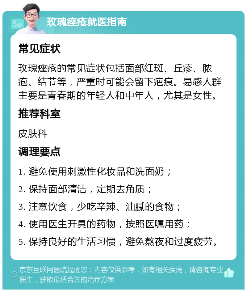 玫瑰痤疮就医指南 常见症状 玫瑰痤疮的常见症状包括面部红斑、丘疹、脓疱、结节等，严重时可能会留下疤痕。易感人群主要是青春期的年轻人和中年人，尤其是女性。 推荐科室 皮肤科 调理要点 1. 避免使用刺激性化妆品和洗面奶； 2. 保持面部清洁，定期去角质； 3. 注意饮食，少吃辛辣、油腻的食物； 4. 使用医生开具的药物，按照医嘱用药； 5. 保持良好的生活习惯，避免熬夜和过度疲劳。