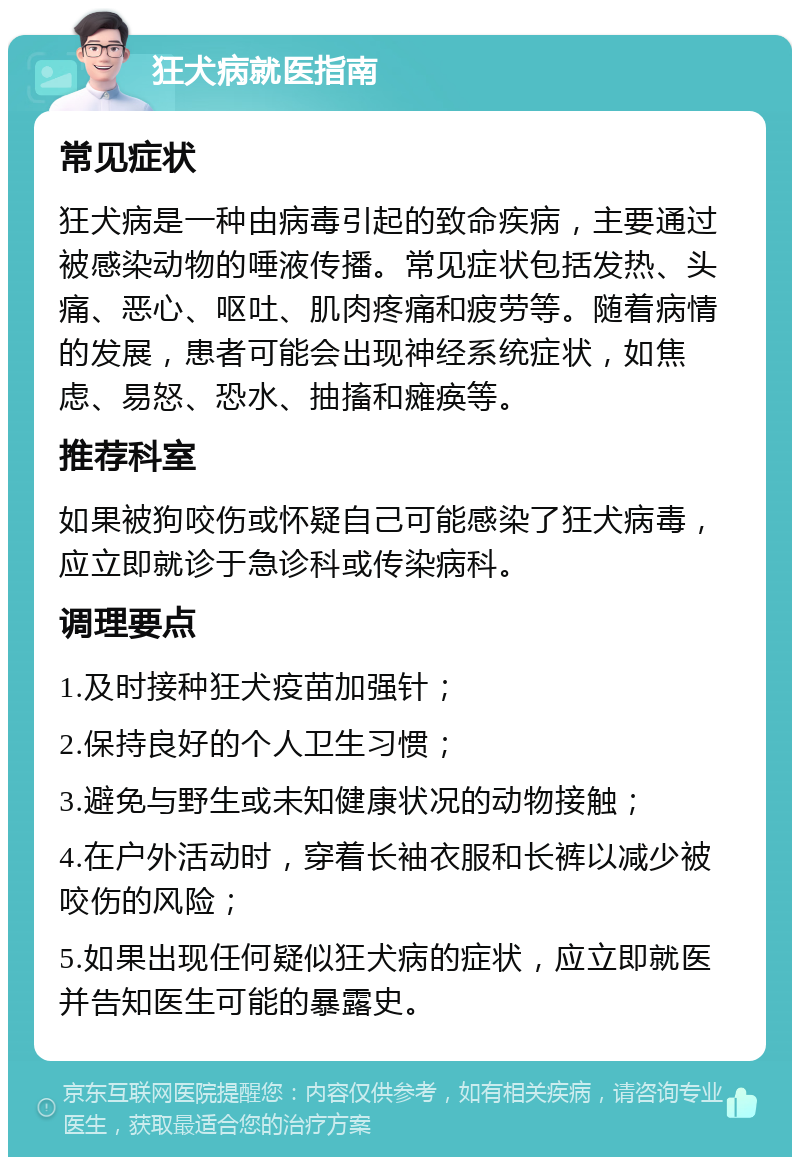 狂犬病就医指南 常见症状 狂犬病是一种由病毒引起的致命疾病，主要通过被感染动物的唾液传播。常见症状包括发热、头痛、恶心、呕吐、肌肉疼痛和疲劳等。随着病情的发展，患者可能会出现神经系统症状，如焦虑、易怒、恐水、抽搐和瘫痪等。 推荐科室 如果被狗咬伤或怀疑自己可能感染了狂犬病毒，应立即就诊于急诊科或传染病科。 调理要点 1.及时接种狂犬疫苗加强针； 2.保持良好的个人卫生习惯； 3.避免与野生或未知健康状况的动物接触； 4.在户外活动时，穿着长袖衣服和长裤以减少被咬伤的风险； 5.如果出现任何疑似狂犬病的症状，应立即就医并告知医生可能的暴露史。