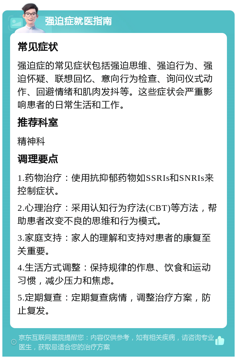 强迫症就医指南 常见症状 强迫症的常见症状包括强迫思维、强迫行为、强迫怀疑、联想回忆、意向行为检查、询问仪式动作、回避情绪和肌肉发抖等。这些症状会严重影响患者的日常生活和工作。 推荐科室 精神科 调理要点 1.药物治疗：使用抗抑郁药物如SSRIs和SNRIs来控制症状。 2.心理治疗：采用认知行为疗法(CBT)等方法，帮助患者改变不良的思维和行为模式。 3.家庭支持：家人的理解和支持对患者的康复至关重要。 4.生活方式调整：保持规律的作息、饮食和运动习惯，减少压力和焦虑。 5.定期复查：定期复查病情，调整治疗方案，防止复发。