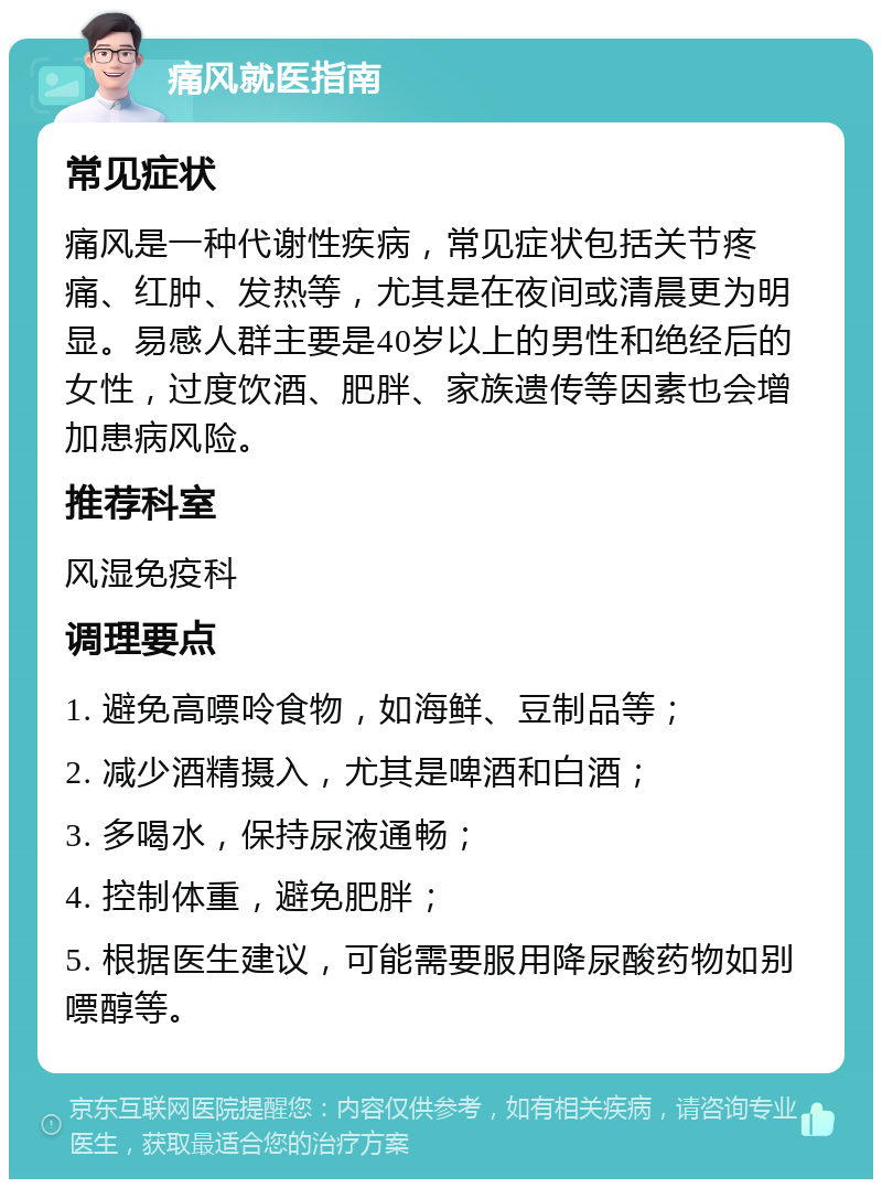 痛风就医指南 常见症状 痛风是一种代谢性疾病，常见症状包括关节疼痛、红肿、发热等，尤其是在夜间或清晨更为明显。易感人群主要是40岁以上的男性和绝经后的女性，过度饮酒、肥胖、家族遗传等因素也会增加患病风险。 推荐科室 风湿免疫科 调理要点 1. 避免高嘌呤食物，如海鲜、豆制品等； 2. 减少酒精摄入，尤其是啤酒和白酒； 3. 多喝水，保持尿液通畅； 4. 控制体重，避免肥胖； 5. 根据医生建议，可能需要服用降尿酸药物如别嘌醇等。