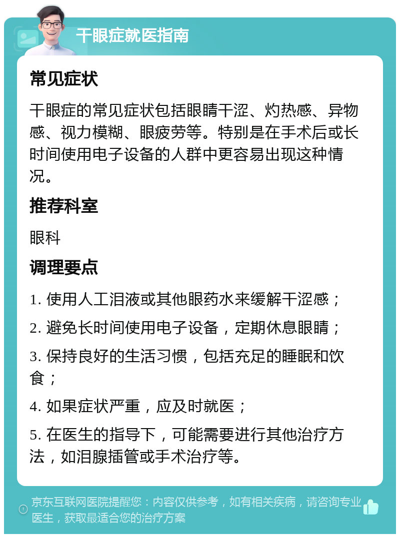 干眼症就医指南 常见症状 干眼症的常见症状包括眼睛干涩、灼热感、异物感、视力模糊、眼疲劳等。特别是在手术后或长时间使用电子设备的人群中更容易出现这种情况。 推荐科室 眼科 调理要点 1. 使用人工泪液或其他眼药水来缓解干涩感； 2. 避免长时间使用电子设备，定期休息眼睛； 3. 保持良好的生活习惯，包括充足的睡眠和饮食； 4. 如果症状严重，应及时就医； 5. 在医生的指导下，可能需要进行其他治疗方法，如泪腺插管或手术治疗等。