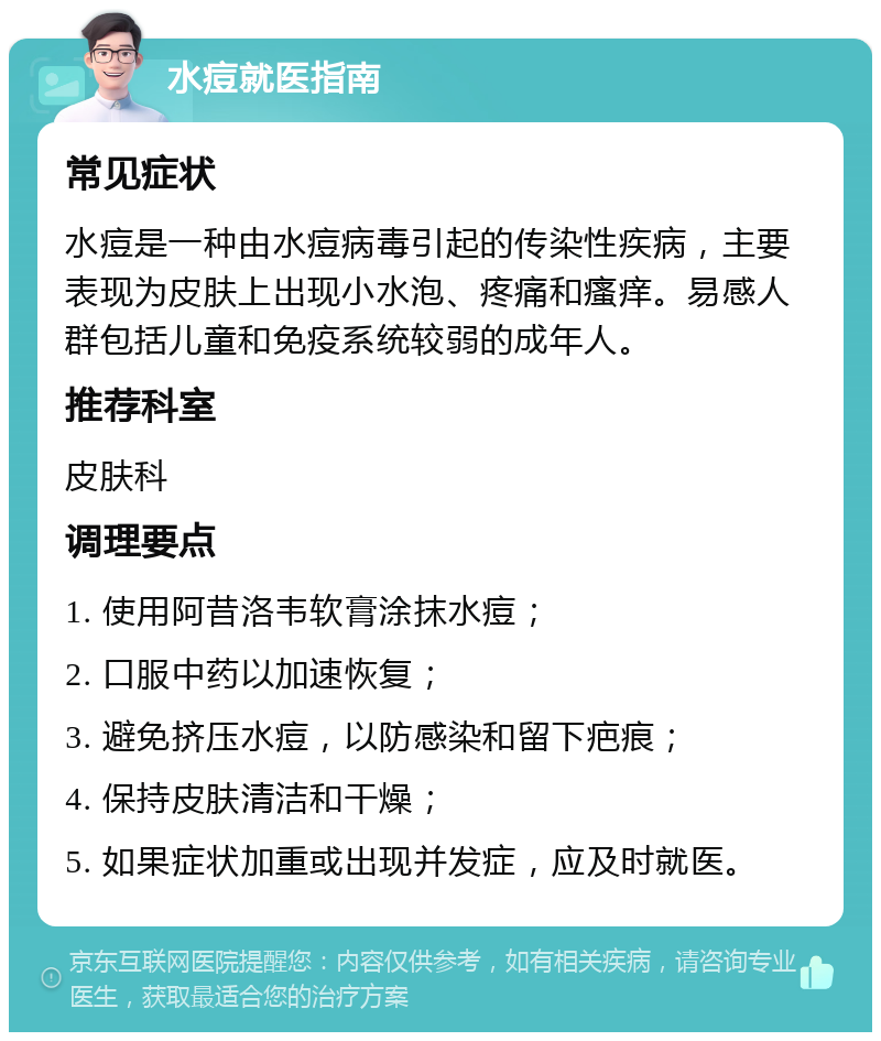 水痘就医指南 常见症状 水痘是一种由水痘病毒引起的传染性疾病，主要表现为皮肤上出现小水泡、疼痛和瘙痒。易感人群包括儿童和免疫系统较弱的成年人。 推荐科室 皮肤科 调理要点 1. 使用阿昔洛韦软膏涂抹水痘； 2. 口服中药以加速恢复； 3. 避免挤压水痘，以防感染和留下疤痕； 4. 保持皮肤清洁和干燥； 5. 如果症状加重或出现并发症，应及时就医。