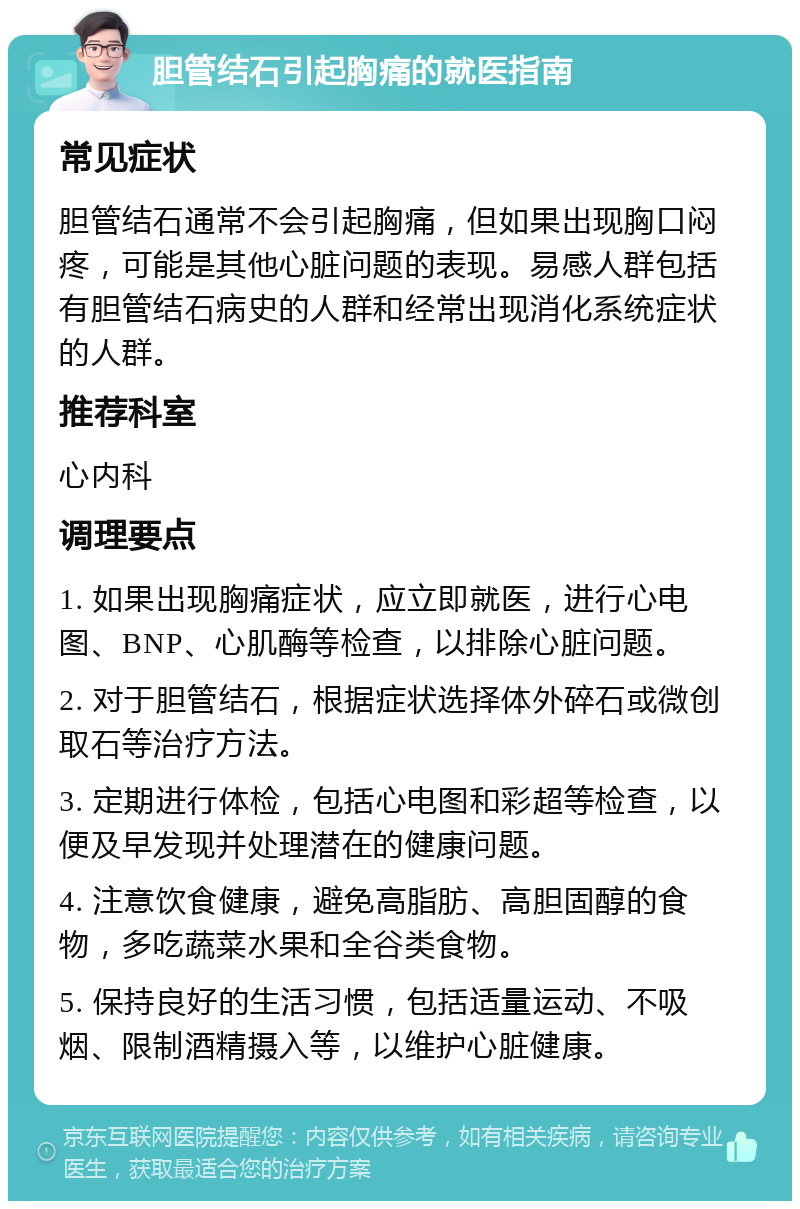 胆管结石引起胸痛的就医指南 常见症状 胆管结石通常不会引起胸痛，但如果出现胸口闷疼，可能是其他心脏问题的表现。易感人群包括有胆管结石病史的人群和经常出现消化系统症状的人群。 推荐科室 心内科 调理要点 1. 如果出现胸痛症状，应立即就医，进行心电图、BNP、心肌酶等检查，以排除心脏问题。 2. 对于胆管结石，根据症状选择体外碎石或微创取石等治疗方法。 3. 定期进行体检，包括心电图和彩超等检查，以便及早发现并处理潜在的健康问题。 4. 注意饮食健康，避免高脂肪、高胆固醇的食物，多吃蔬菜水果和全谷类食物。 5. 保持良好的生活习惯，包括适量运动、不吸烟、限制酒精摄入等，以维护心脏健康。