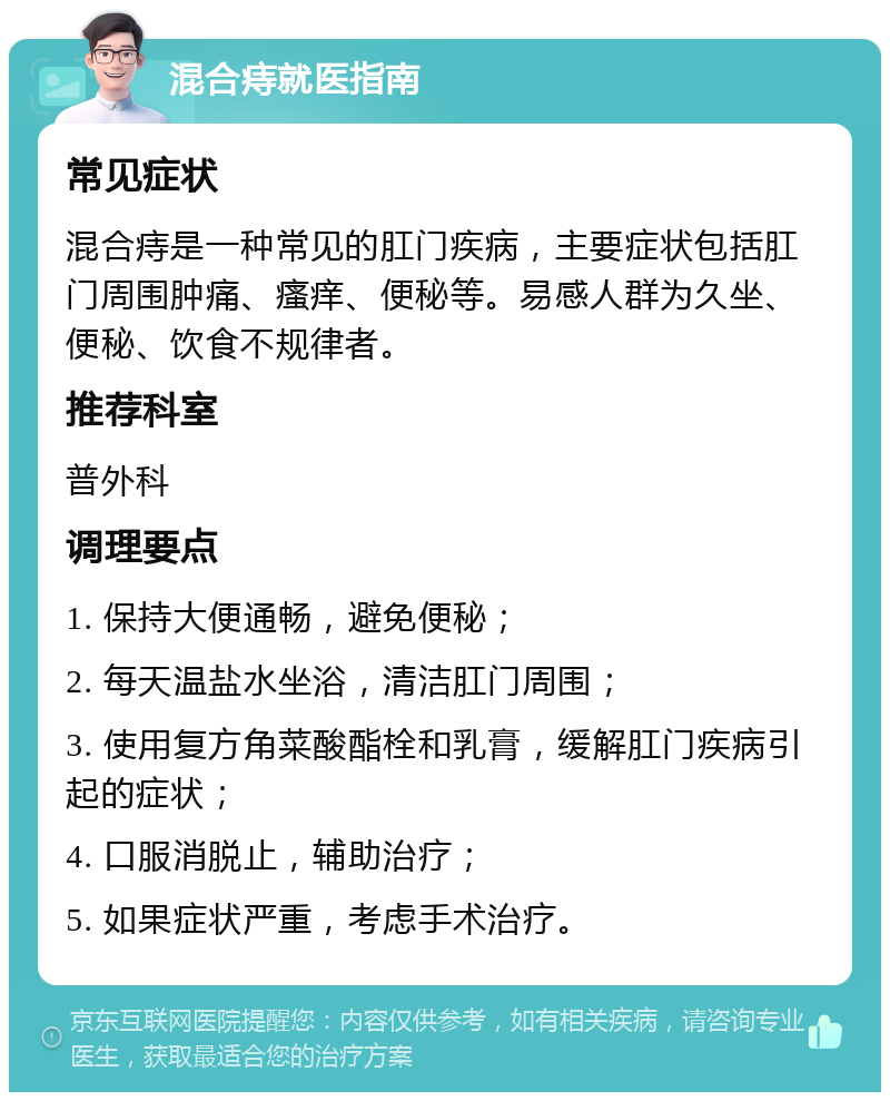 混合痔就医指南 常见症状 混合痔是一种常见的肛门疾病，主要症状包括肛门周围肿痛、瘙痒、便秘等。易感人群为久坐、便秘、饮食不规律者。 推荐科室 普外科 调理要点 1. 保持大便通畅，避免便秘； 2. 每天温盐水坐浴，清洁肛门周围； 3. 使用复方角菜酸酯栓和乳膏，缓解肛门疾病引起的症状； 4. 口服消脱止，辅助治疗； 5. 如果症状严重，考虑手术治疗。