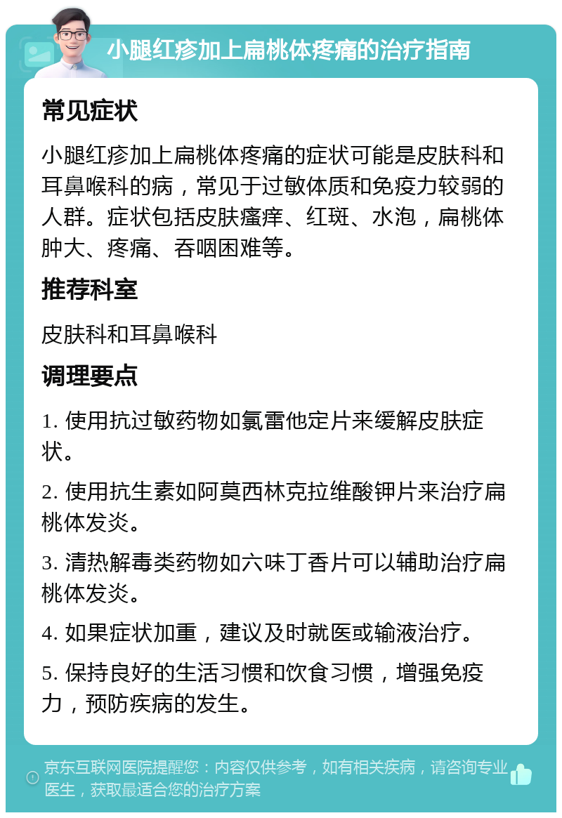 小腿红疹加上扁桃体疼痛的治疗指南 常见症状 小腿红疹加上扁桃体疼痛的症状可能是皮肤科和耳鼻喉科的病，常见于过敏体质和免疫力较弱的人群。症状包括皮肤瘙痒、红斑、水泡，扁桃体肿大、疼痛、吞咽困难等。 推荐科室 皮肤科和耳鼻喉科 调理要点 1. 使用抗过敏药物如氯雷他定片来缓解皮肤症状。 2. 使用抗生素如阿莫西林克拉维酸钾片来治疗扁桃体发炎。 3. 清热解毒类药物如六味丁香片可以辅助治疗扁桃体发炎。 4. 如果症状加重，建议及时就医或输液治疗。 5. 保持良好的生活习惯和饮食习惯，增强免疫力，预防疾病的发生。