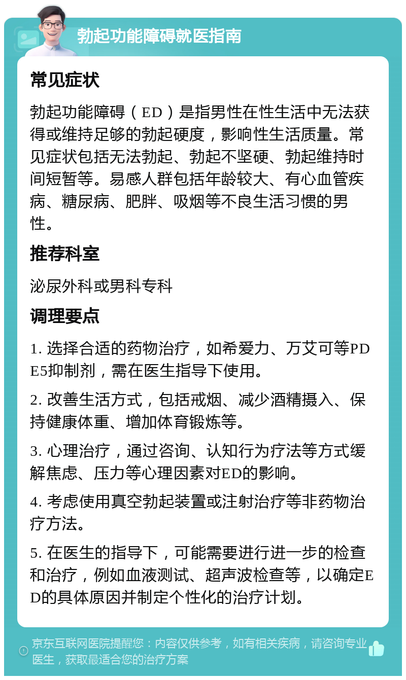 勃起功能障碍就医指南 常见症状 勃起功能障碍（ED）是指男性在性生活中无法获得或维持足够的勃起硬度，影响性生活质量。常见症状包括无法勃起、勃起不坚硬、勃起维持时间短暂等。易感人群包括年龄较大、有心血管疾病、糖尿病、肥胖、吸烟等不良生活习惯的男性。 推荐科室 泌尿外科或男科专科 调理要点 1. 选择合适的药物治疗，如希爱力、万艾可等PDE5抑制剂，需在医生指导下使用。 2. 改善生活方式，包括戒烟、减少酒精摄入、保持健康体重、增加体育锻炼等。 3. 心理治疗，通过咨询、认知行为疗法等方式缓解焦虑、压力等心理因素对ED的影响。 4. 考虑使用真空勃起装置或注射治疗等非药物治疗方法。 5. 在医生的指导下，可能需要进行进一步的检查和治疗，例如血液测试、超声波检查等，以确定ED的具体原因并制定个性化的治疗计划。