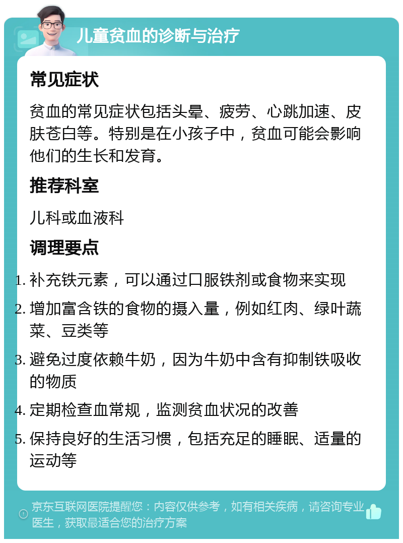 儿童贫血的诊断与治疗 常见症状 贫血的常见症状包括头晕、疲劳、心跳加速、皮肤苍白等。特别是在小孩子中，贫血可能会影响他们的生长和发育。 推荐科室 儿科或血液科 调理要点 补充铁元素，可以通过口服铁剂或食物来实现 增加富含铁的食物的摄入量，例如红肉、绿叶蔬菜、豆类等 避免过度依赖牛奶，因为牛奶中含有抑制铁吸收的物质 定期检查血常规，监测贫血状况的改善 保持良好的生活习惯，包括充足的睡眠、适量的运动等