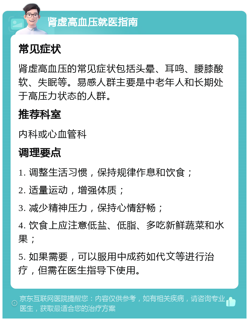 肾虚高血压就医指南 常见症状 肾虚高血压的常见症状包括头晕、耳鸣、腰膝酸软、失眠等。易感人群主要是中老年人和长期处于高压力状态的人群。 推荐科室 内科或心血管科 调理要点 1. 调整生活习惯，保持规律作息和饮食； 2. 适量运动，增强体质； 3. 减少精神压力，保持心情舒畅； 4. 饮食上应注意低盐、低脂、多吃新鲜蔬菜和水果； 5. 如果需要，可以服用中成药如代文等进行治疗，但需在医生指导下使用。