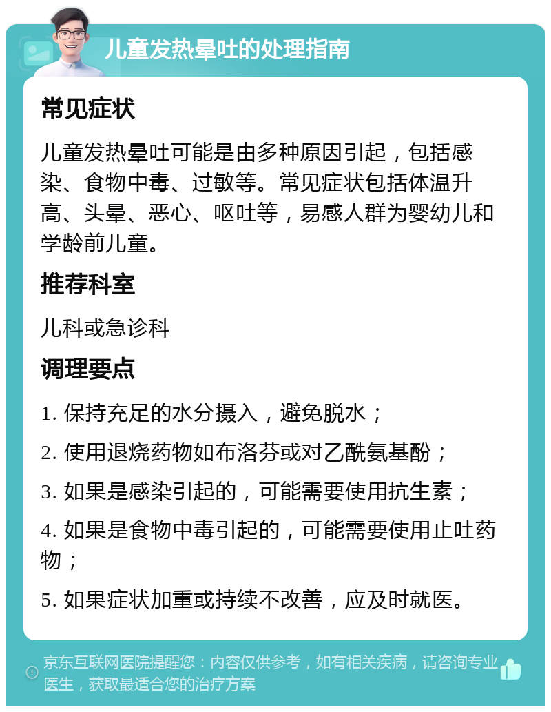 儿童发热晕吐的处理指南 常见症状 儿童发热晕吐可能是由多种原因引起，包括感染、食物中毒、过敏等。常见症状包括体温升高、头晕、恶心、呕吐等，易感人群为婴幼儿和学龄前儿童。 推荐科室 儿科或急诊科 调理要点 1. 保持充足的水分摄入，避免脱水； 2. 使用退烧药物如布洛芬或对乙酰氨基酚； 3. 如果是感染引起的，可能需要使用抗生素； 4. 如果是食物中毒引起的，可能需要使用止吐药物； 5. 如果症状加重或持续不改善，应及时就医。