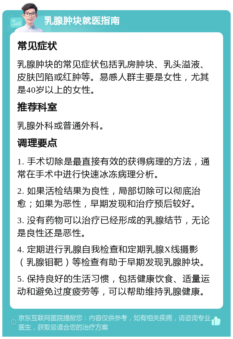 乳腺肿块就医指南 常见症状 乳腺肿块的常见症状包括乳房肿块、乳头溢液、皮肤凹陷或红肿等。易感人群主要是女性，尤其是40岁以上的女性。 推荐科室 乳腺外科或普通外科。 调理要点 1. 手术切除是最直接有效的获得病理的方法，通常在手术中进行快速冰冻病理分析。 2. 如果活检结果为良性，局部切除可以彻底治愈；如果为恶性，早期发现和治疗预后较好。 3. 没有药物可以治疗已经形成的乳腺结节，无论是良性还是恶性。 4. 定期进行乳腺自我检查和定期乳腺X线摄影（乳腺钼靶）等检查有助于早期发现乳腺肿块。 5. 保持良好的生活习惯，包括健康饮食、适量运动和避免过度疲劳等，可以帮助维持乳腺健康。