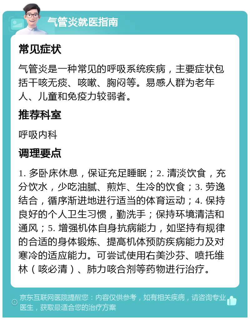 气管炎就医指南 常见症状 气管炎是一种常见的呼吸系统疾病，主要症状包括干咳无痰、咳嗽、胸闷等。易感人群为老年人、儿童和免疫力较弱者。 推荐科室 呼吸内科 调理要点 1. 多卧床休息，保证充足睡眠；2. 清淡饮食，充分饮水，少吃油腻、煎炸、生冷的饮食；3. 劳逸结合，循序渐进地进行适当的体育运动；4. 保持良好的个人卫生习惯，勤洗手；保持环境清洁和通风；5. 增强机体自身抗病能力，如坚持有规律的合适的身体锻炼、提高机体预防疾病能力及对寒冷的适应能力。可尝试使用右美沙芬、喷托维林（咳必清）、肺力咳合剂等药物进行治疗。