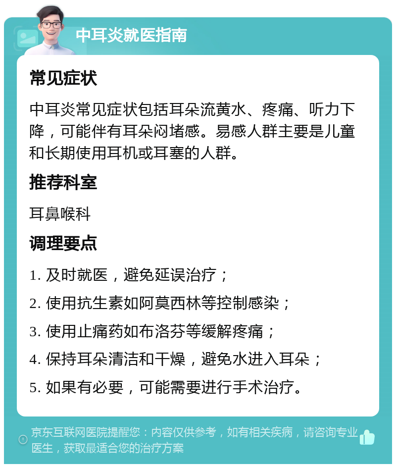 中耳炎就医指南 常见症状 中耳炎常见症状包括耳朵流黄水、疼痛、听力下降，可能伴有耳朵闷堵感。易感人群主要是儿童和长期使用耳机或耳塞的人群。 推荐科室 耳鼻喉科 调理要点 1. 及时就医，避免延误治疗； 2. 使用抗生素如阿莫西林等控制感染； 3. 使用止痛药如布洛芬等缓解疼痛； 4. 保持耳朵清洁和干燥，避免水进入耳朵； 5. 如果有必要，可能需要进行手术治疗。