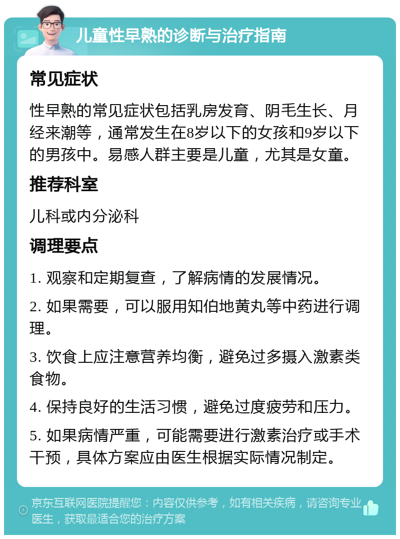 儿童性早熟的诊断与治疗指南 常见症状 性早熟的常见症状包括乳房发育、阴毛生长、月经来潮等，通常发生在8岁以下的女孩和9岁以下的男孩中。易感人群主要是儿童，尤其是女童。 推荐科室 儿科或内分泌科 调理要点 1. 观察和定期复查，了解病情的发展情况。 2. 如果需要，可以服用知伯地黄丸等中药进行调理。 3. 饮食上应注意营养均衡，避免过多摄入激素类食物。 4. 保持良好的生活习惯，避免过度疲劳和压力。 5. 如果病情严重，可能需要进行激素治疗或手术干预，具体方案应由医生根据实际情况制定。