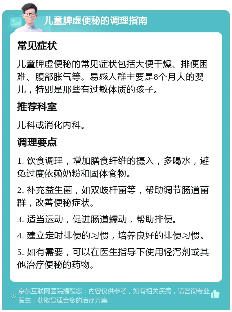 儿童脾虚便秘的调理指南 常见症状 儿童脾虚便秘的常见症状包括大便干燥、排便困难、腹部胀气等。易感人群主要是8个月大的婴儿，特别是那些有过敏体质的孩子。 推荐科室 儿科或消化内科。 调理要点 1. 饮食调理，增加膳食纤维的摄入，多喝水，避免过度依赖奶粉和固体食物。 2. 补充益生菌，如双歧杆菌等，帮助调节肠道菌群，改善便秘症状。 3. 适当运动，促进肠道蠕动，帮助排便。 4. 建立定时排便的习惯，培养良好的排便习惯。 5. 如有需要，可以在医生指导下使用轻泻剂或其他治疗便秘的药物。