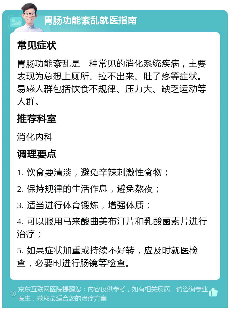 胃肠功能紊乱就医指南 常见症状 胃肠功能紊乱是一种常见的消化系统疾病，主要表现为总想上厕所、拉不出来、肚子疼等症状。易感人群包括饮食不规律、压力大、缺乏运动等人群。 推荐科室 消化内科 调理要点 1. 饮食要清淡，避免辛辣刺激性食物； 2. 保持规律的生活作息，避免熬夜； 3. 适当进行体育锻炼，增强体质； 4. 可以服用马来酸曲美布汀片和乳酸菌素片进行治疗； 5. 如果症状加重或持续不好转，应及时就医检查，必要时进行肠镜等检查。