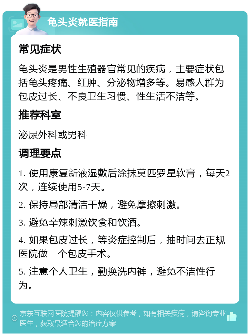 龟头炎就医指南 常见症状 龟头炎是男性生殖器官常见的疾病，主要症状包括龟头疼痛、红肿、分泌物增多等。易感人群为包皮过长、不良卫生习惯、性生活不洁等。 推荐科室 泌尿外科或男科 调理要点 1. 使用康复新液湿敷后涂抹莫匹罗星软膏，每天2次，连续使用5-7天。 2. 保持局部清洁干燥，避免摩擦刺激。 3. 避免辛辣刺激饮食和饮酒。 4. 如果包皮过长，等炎症控制后，抽时间去正规医院做一个包皮手术。 5. 注意个人卫生，勤换洗内裤，避免不洁性行为。