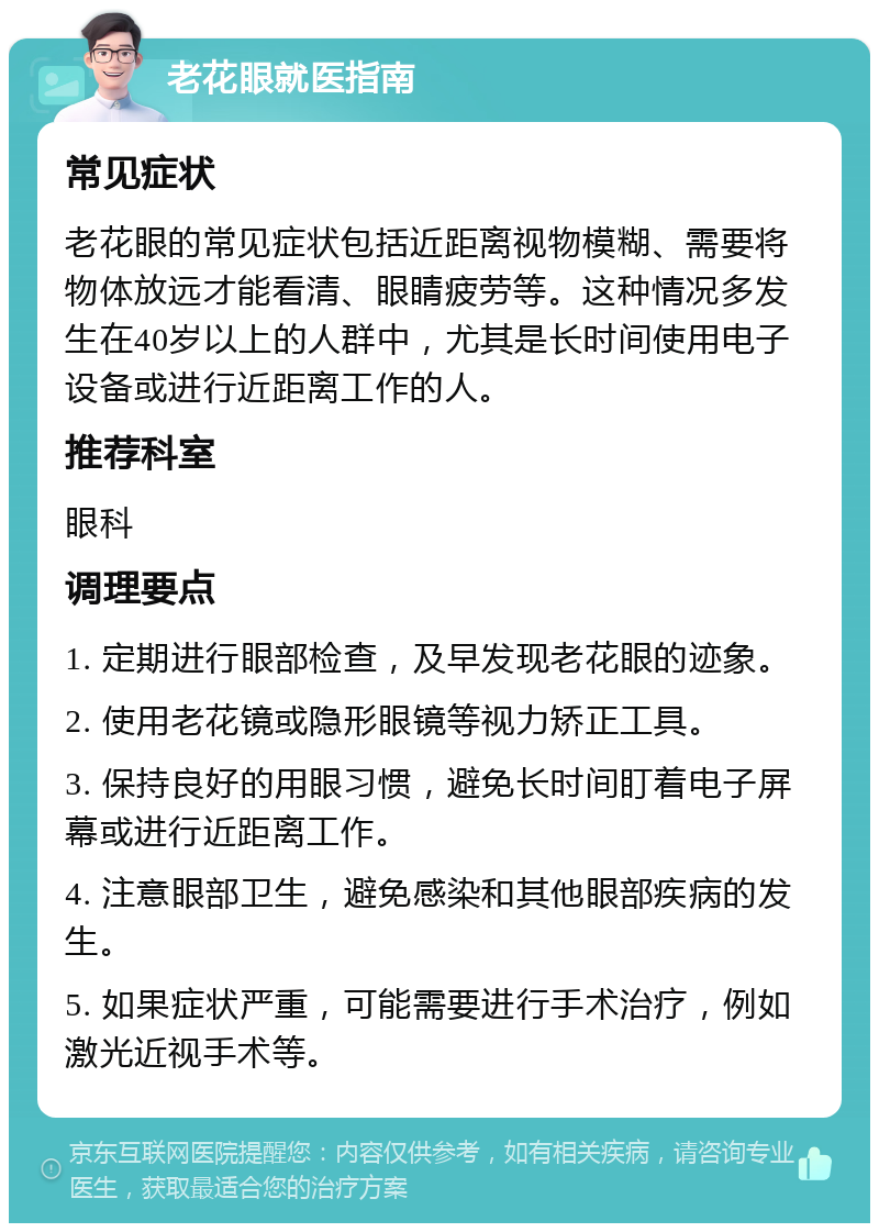 老花眼就医指南 常见症状 老花眼的常见症状包括近距离视物模糊、需要将物体放远才能看清、眼睛疲劳等。这种情况多发生在40岁以上的人群中，尤其是长时间使用电子设备或进行近距离工作的人。 推荐科室 眼科 调理要点 1. 定期进行眼部检查，及早发现老花眼的迹象。 2. 使用老花镜或隐形眼镜等视力矫正工具。 3. 保持良好的用眼习惯，避免长时间盯着电子屏幕或进行近距离工作。 4. 注意眼部卫生，避免感染和其他眼部疾病的发生。 5. 如果症状严重，可能需要进行手术治疗，例如激光近视手术等。