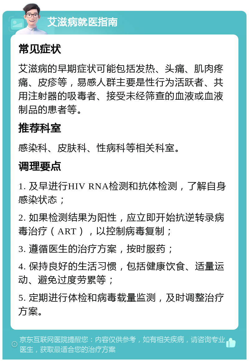 艾滋病就医指南 常见症状 艾滋病的早期症状可能包括发热、头痛、肌肉疼痛、皮疹等，易感人群主要是性行为活跃者、共用注射器的吸毒者、接受未经筛查的血液或血液制品的患者等。 推荐科室 感染科、皮肤科、性病科等相关科室。 调理要点 1. 及早进行HIV RNA检测和抗体检测，了解自身感染状态； 2. 如果检测结果为阳性，应立即开始抗逆转录病毒治疗（ART），以控制病毒复制； 3. 遵循医生的治疗方案，按时服药； 4. 保持良好的生活习惯，包括健康饮食、适量运动、避免过度劳累等； 5. 定期进行体检和病毒载量监测，及时调整治疗方案。