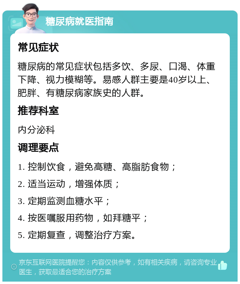 糖尿病就医指南 常见症状 糖尿病的常见症状包括多饮、多尿、口渴、体重下降、视力模糊等。易感人群主要是40岁以上、肥胖、有糖尿病家族史的人群。 推荐科室 内分泌科 调理要点 1. 控制饮食，避免高糖、高脂肪食物； 2. 适当运动，增强体质； 3. 定期监测血糖水平； 4. 按医嘱服用药物，如拜糖平； 5. 定期复查，调整治疗方案。