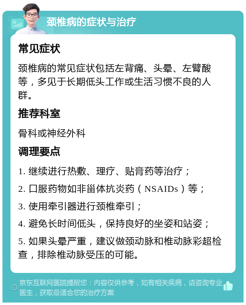 颈椎病的症状与治疗 常见症状 颈椎病的常见症状包括左背痛、头晕、左臂酸等，多见于长期低头工作或生活习惯不良的人群。 推荐科室 骨科或神经外科 调理要点 1. 继续进行热敷、理疗、贴膏药等治疗； 2. 口服药物如非甾体抗炎药（NSAIDs）等； 3. 使用牵引器进行颈椎牵引； 4. 避免长时间低头，保持良好的坐姿和站姿； 5. 如果头晕严重，建议做颈动脉和椎动脉彩超检查，排除椎动脉受压的可能。